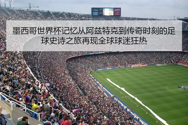 墨西哥世界杯记忆从阿兹特克到传奇时刻的足球史诗之旅再现全球球迷狂热