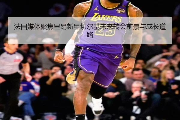 法国媒体聚焦里昂新星切尔基未来转会前景与成长道路